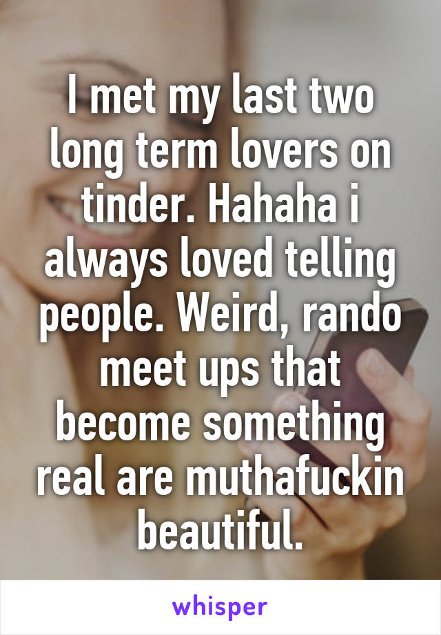 I met my last two long term lovers on tinder. Hahaha i always loved telling people. Weird, rando meet ups that become something real are muthafuckin beautiful.