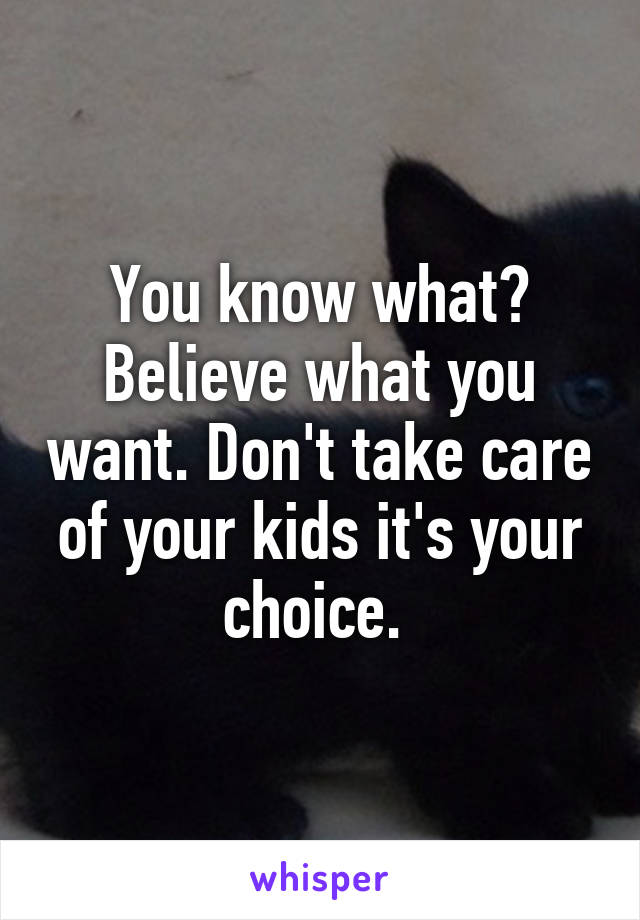 You know what? Believe what you want. Don't take care of your kids it's your choice. 