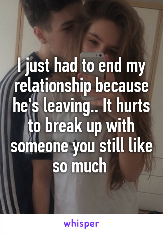 I just had to end my relationship because he's leaving.. It hurts to break up with someone you still like so much 