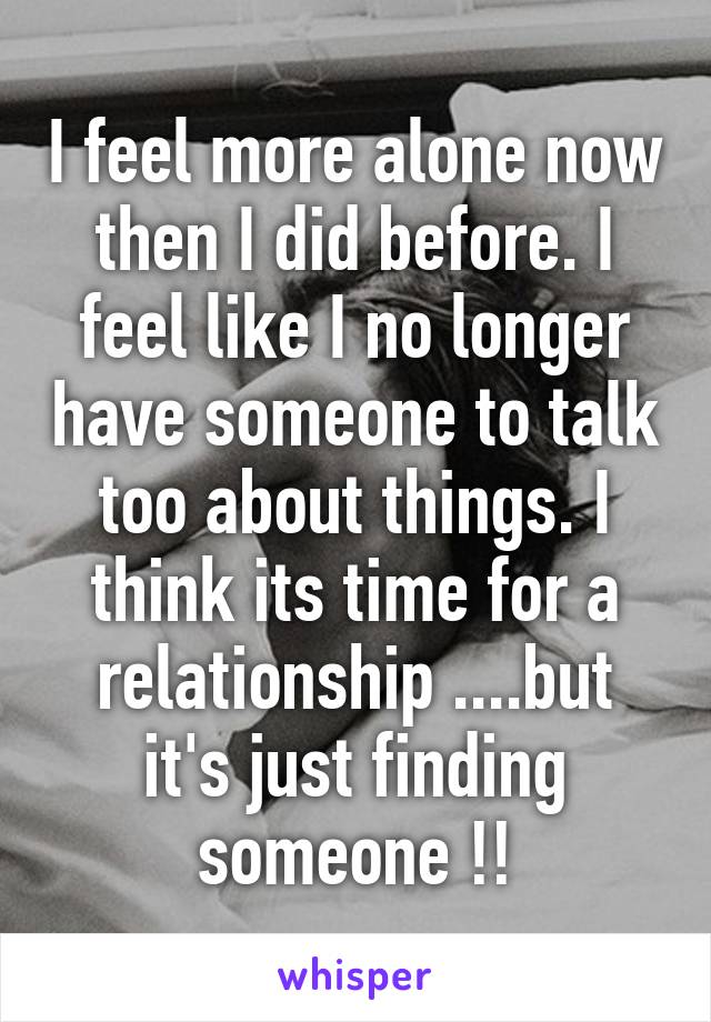 I feel more alone now then I did before. I feel like I no longer have someone to talk too about things. I think its time for a relationship ....but it's just finding someone !!