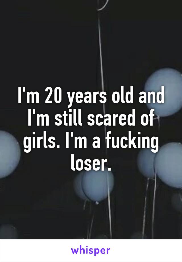 I'm 20 years old and I'm still scared of girls. I'm a fucking loser.