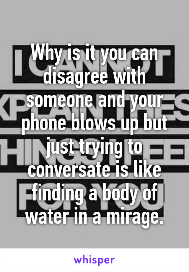 Why is it you can disagree with someone and your phone blows up but just trying to conversate is like finding a body of water in a mirage.