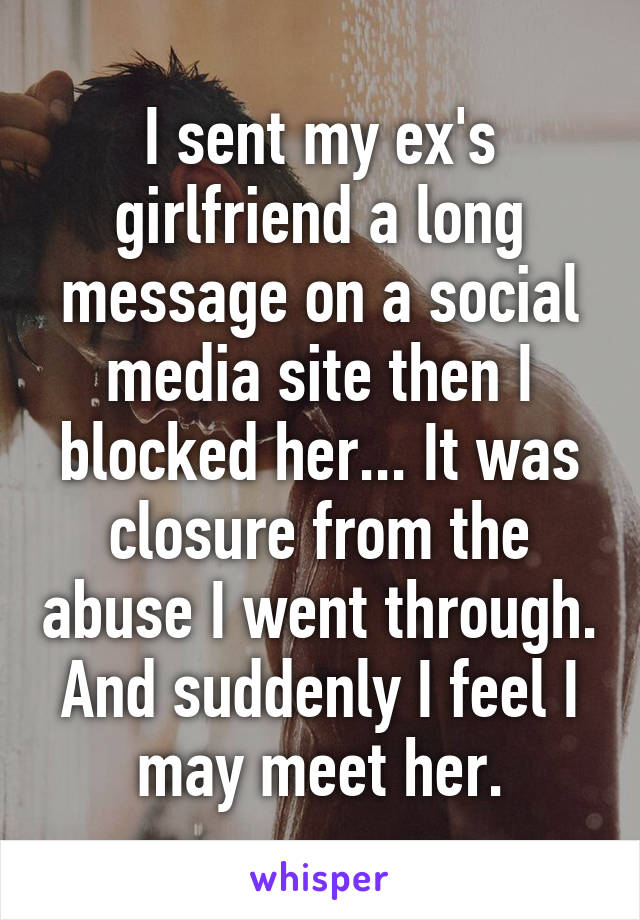 I sent my ex's girlfriend a long message on a social media site then I blocked her... It was closure from the abuse I went through. And suddenly I feel I may meet her.