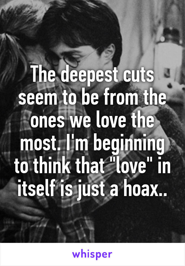 The deepest cuts seem to be from the ones we love the most. I'm beginning to think that "love" in itself is just a hoax..