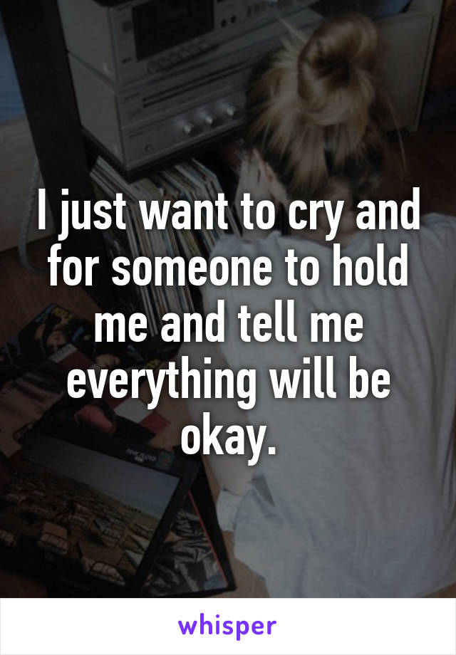 I just want to cry and for someone to hold me and tell me everything will be okay.