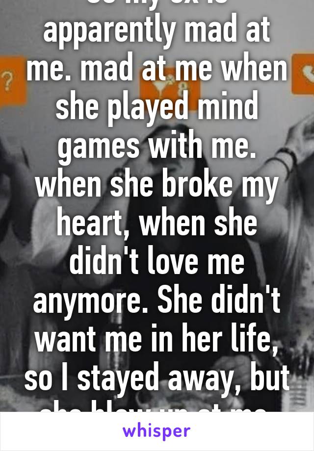 So my ex is apparently mad at me. mad at me when she played mind games with me. when she broke my heart, when she didn't love me
anymore. She didn't want me in her life, so I stayed away, but she blew up at me. sigh.