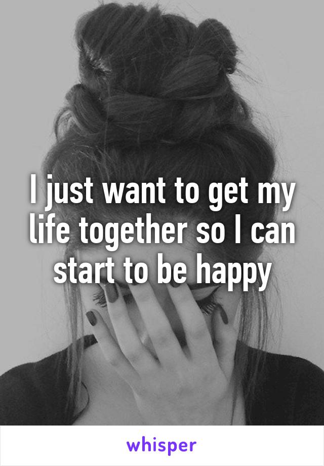 I just want to get my life together so I can start to be happy