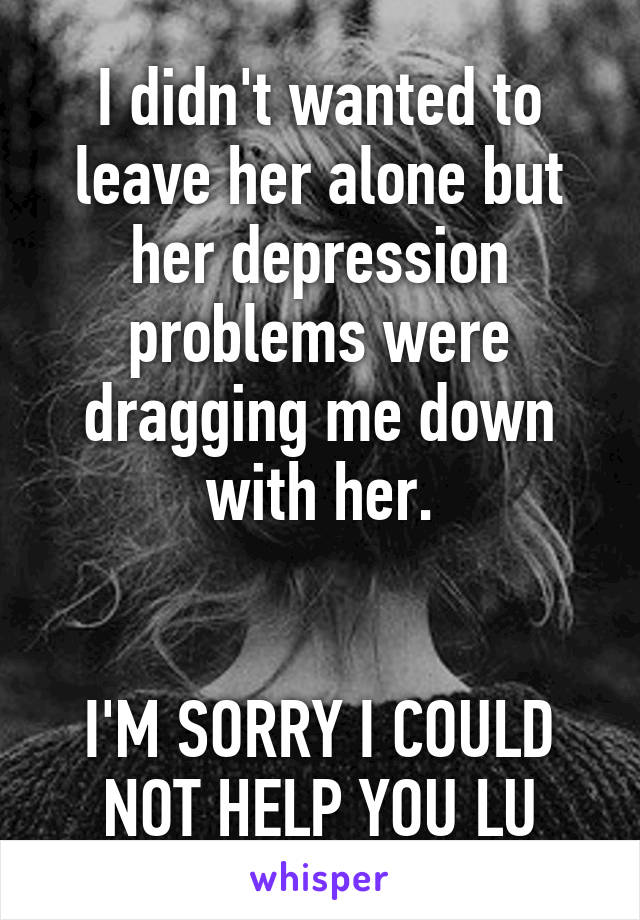 I didn't wanted to leave her alone but her depression problems were dragging me down with her.


I'M SORRY I COULD NOT HELP YOU LU