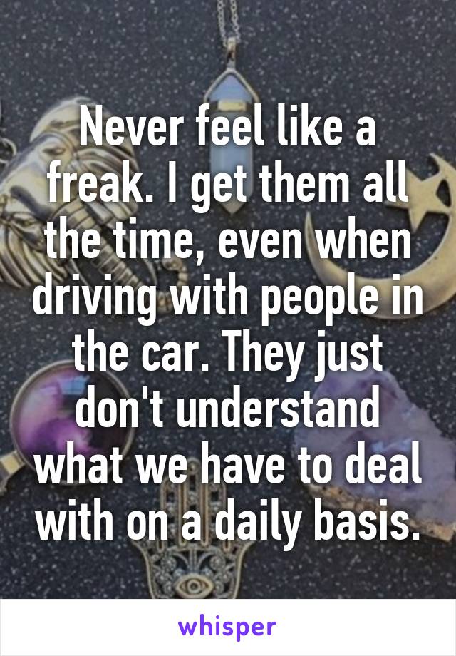 Never feel like a freak. I get them all the time, even when driving with people in the car. They just don't understand what we have to deal with on a daily basis.