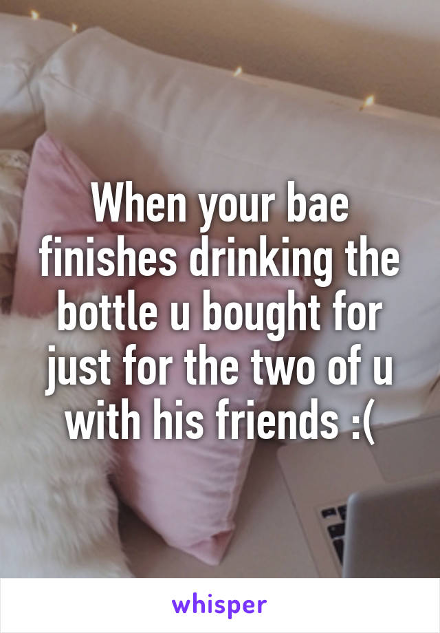 When your bae finishes drinking the bottle u bought for just for the two of u with his friends :(