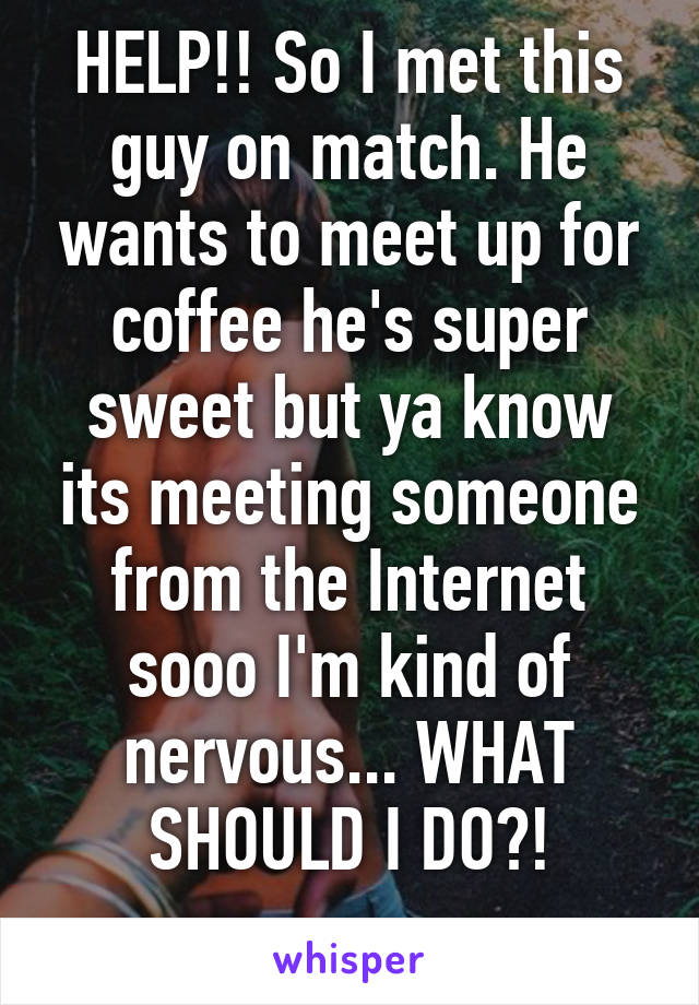 HELP!! So I met this guy on match. He wants to meet up for coffee he's super sweet but ya know its meeting someone from the Internet sooo I'm kind of nervous... WHAT SHOULD I DO?!
