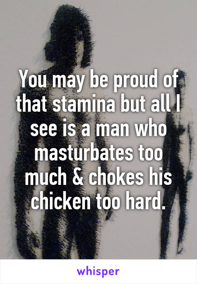 You may be proud of that stamina but all I see is a man who masturbates too much & chokes his chicken too hard.