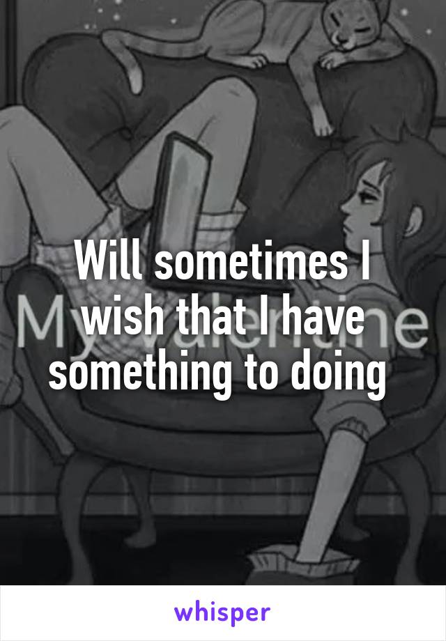 Will sometimes I wish that I have something to doing 