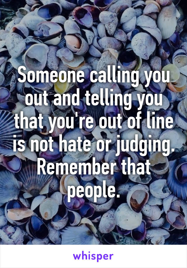 Someone calling you out and telling you that you're out of line is not hate or judging. Remember that people.