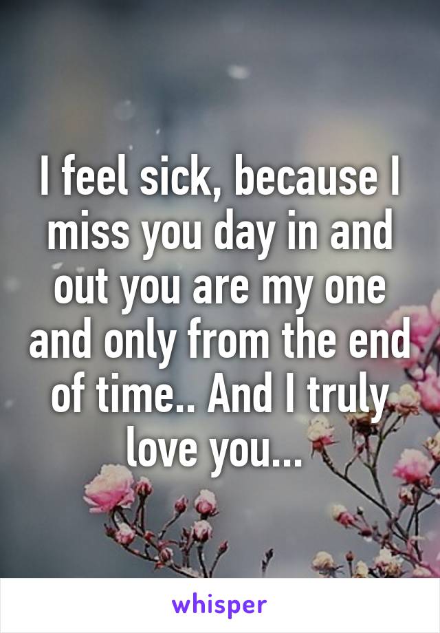 I feel sick, because I miss you day in and out you are my one and only from the end of time.. And I truly love you... 