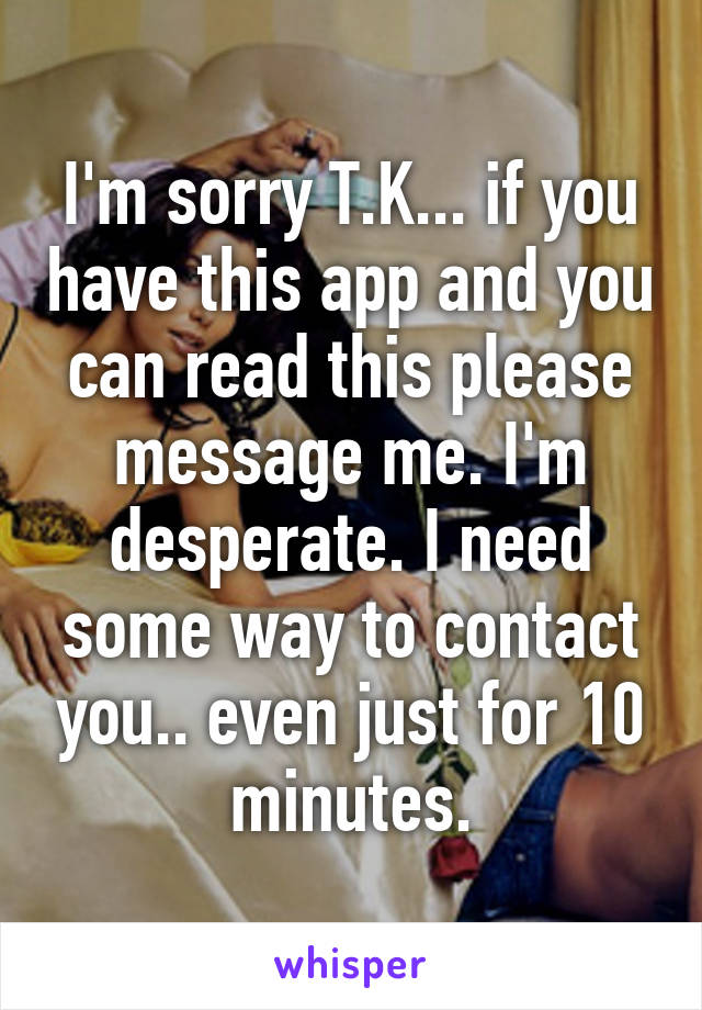 I'm sorry T.K... if you have this app and you can read this please message me. I'm desperate. I need some way to contact you.. even just for 10 minutes.