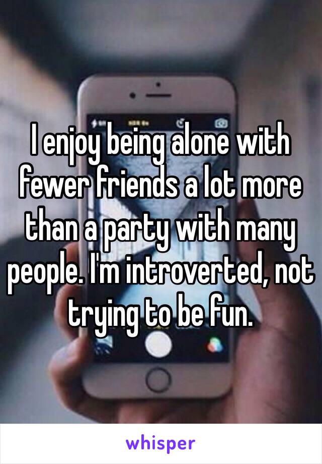 I enjoy being alone with fewer friends a lot more than a party with many people. I'm introverted, not trying to be fun.