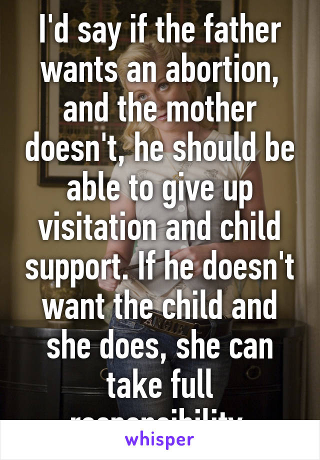 I'd say if the father wants an abortion, and the mother doesn't, he should be able to give up visitation and child support. If he doesn't want the child and she does, she can take full responsibility.