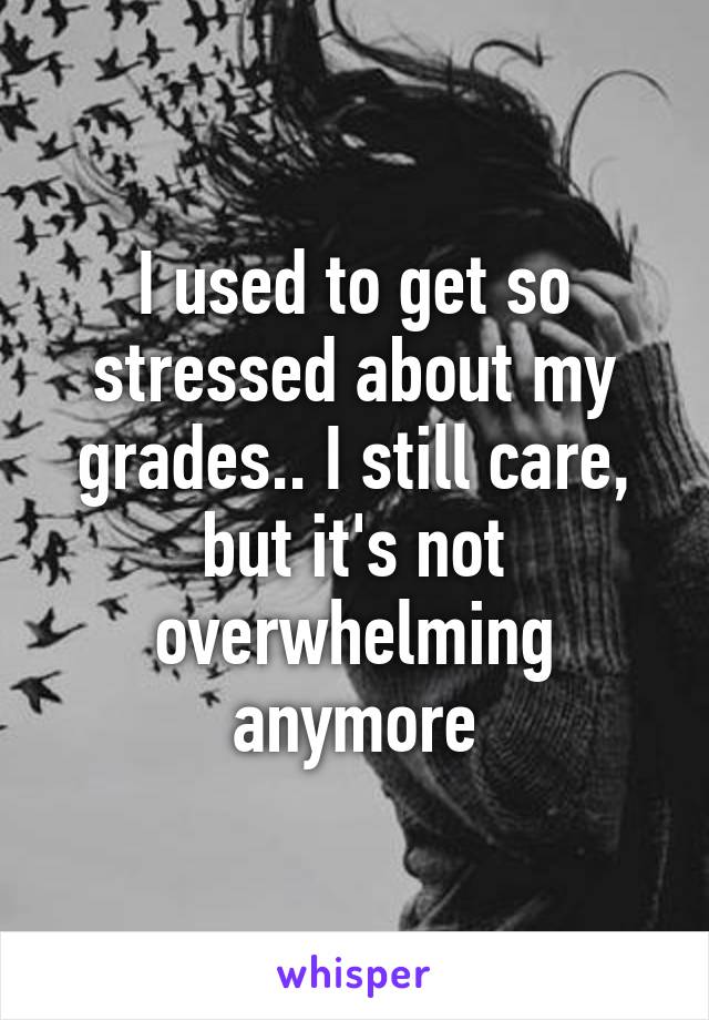 I used to get so stressed about my grades.. I still care, but it's not overwhelming anymore