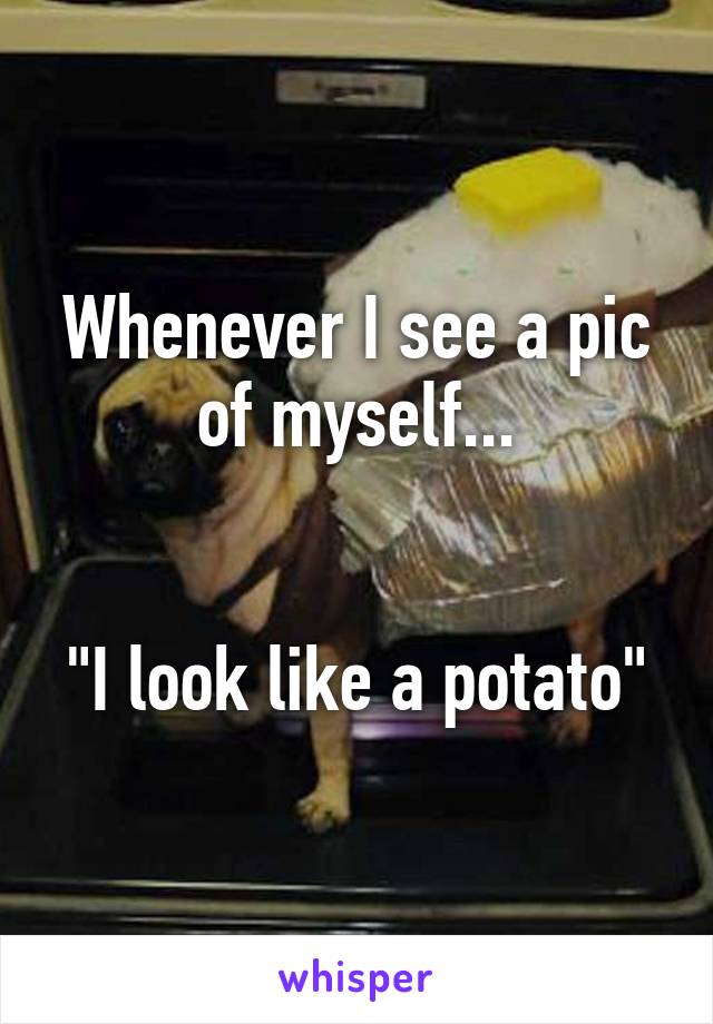 Whenever I see a pic of myself...


"I look like a potato"