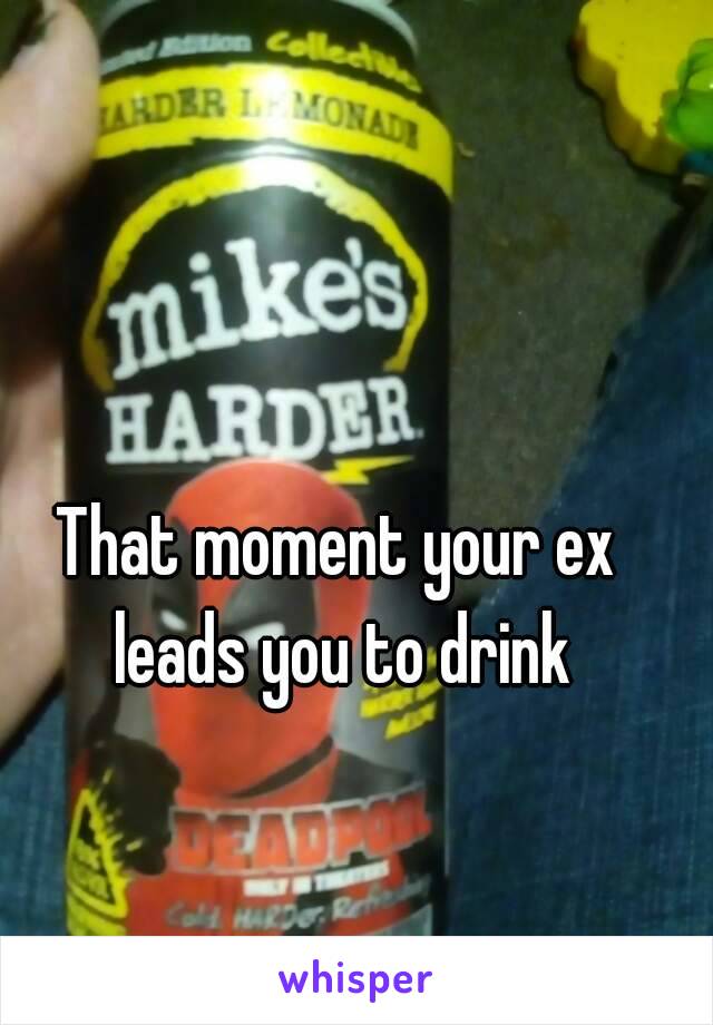 That moment your ex leads you to drink