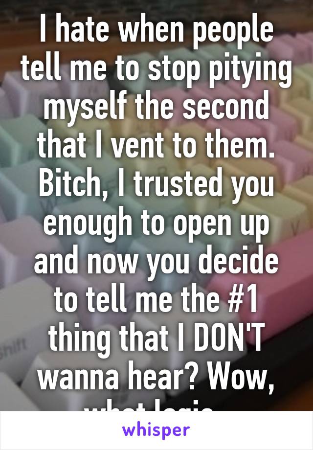 I hate when people tell me to stop pitying myself the second that I vent to them. Bitch, I trusted you enough to open up and now you decide to tell me the #1 thing that I DON'T wanna hear? Wow, what logic. 