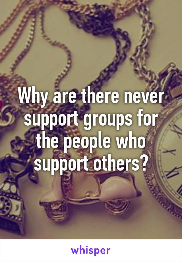 Why are there never support groups for the people who support others?