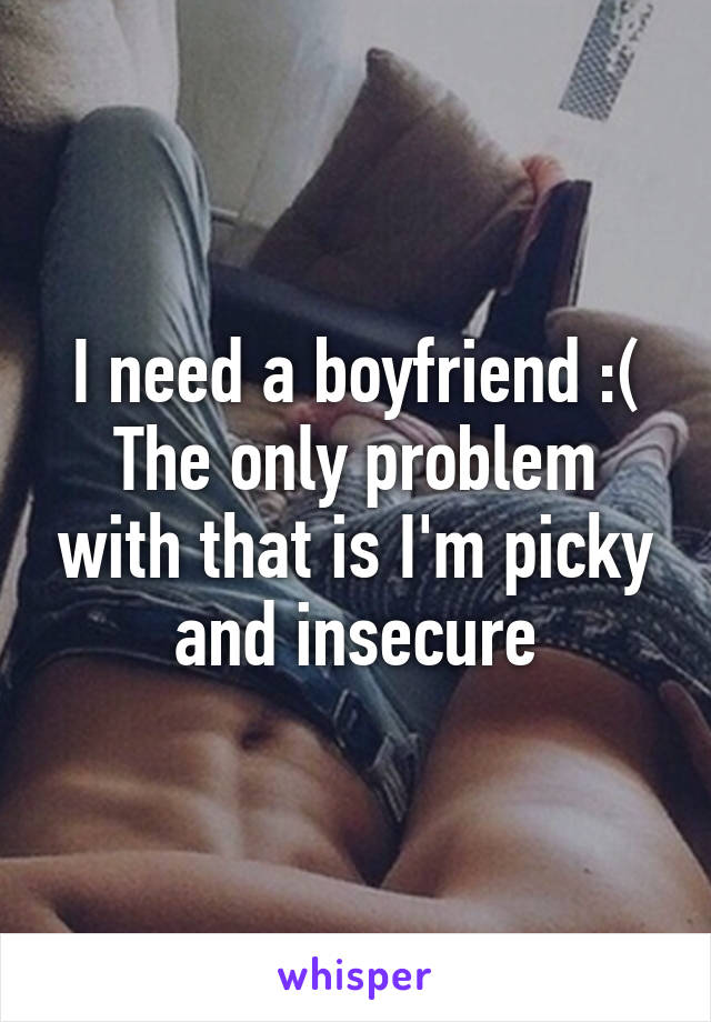 I need a boyfriend :(
The only problem with that is I'm picky and insecure