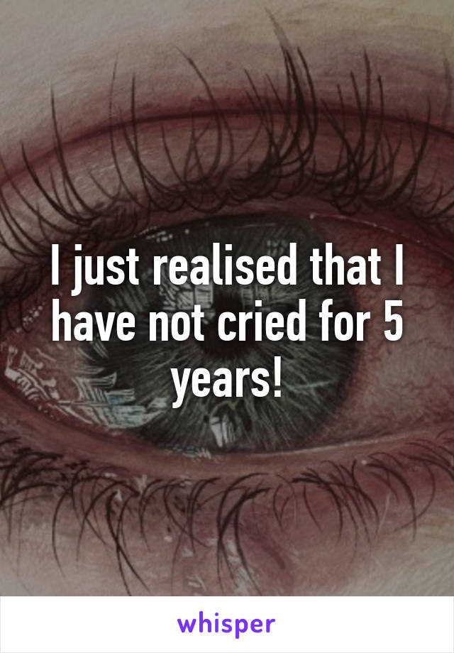 I just realised that I have not cried for 5 years!