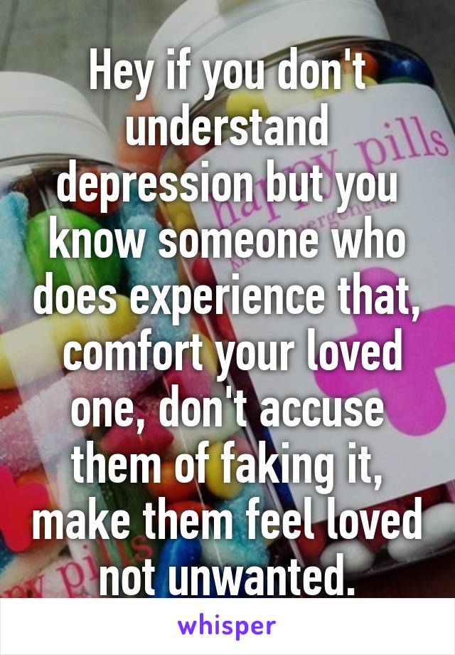 Hey if you don't understand depression but you know someone who does experience that,  comfort your loved one, don't accuse them of faking it, make them feel loved not unwanted.