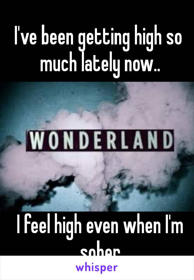 I've been getting high so much lately now..





 I feel high even when I'm sober