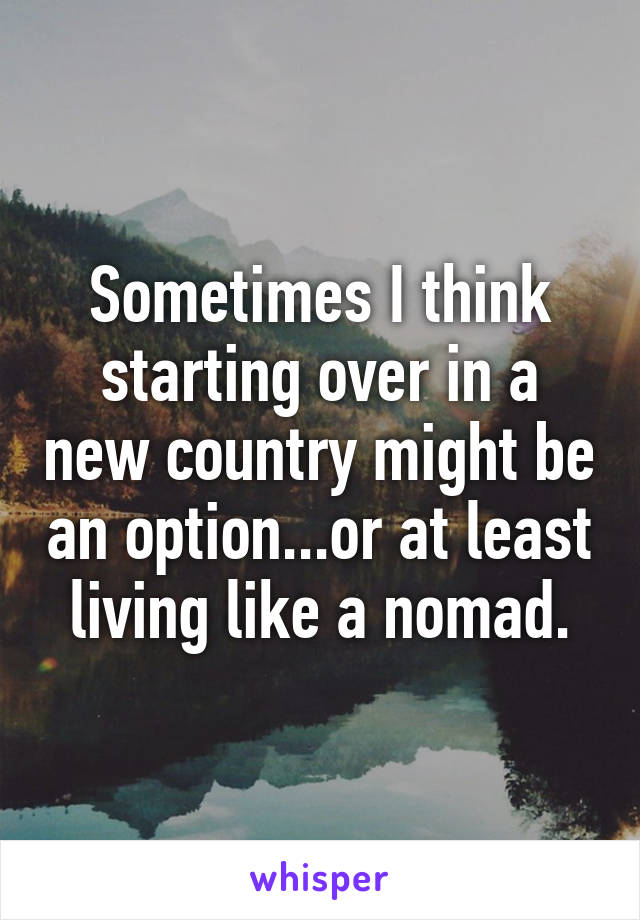 Sometimes I think starting over in a new country might be an option...or at least living like a nomad.