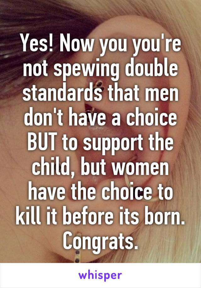 Yes! Now you you're not spewing double standards that men don't have a choice BUT to support the child, but women have the choice to kill it before its born. Congrats.