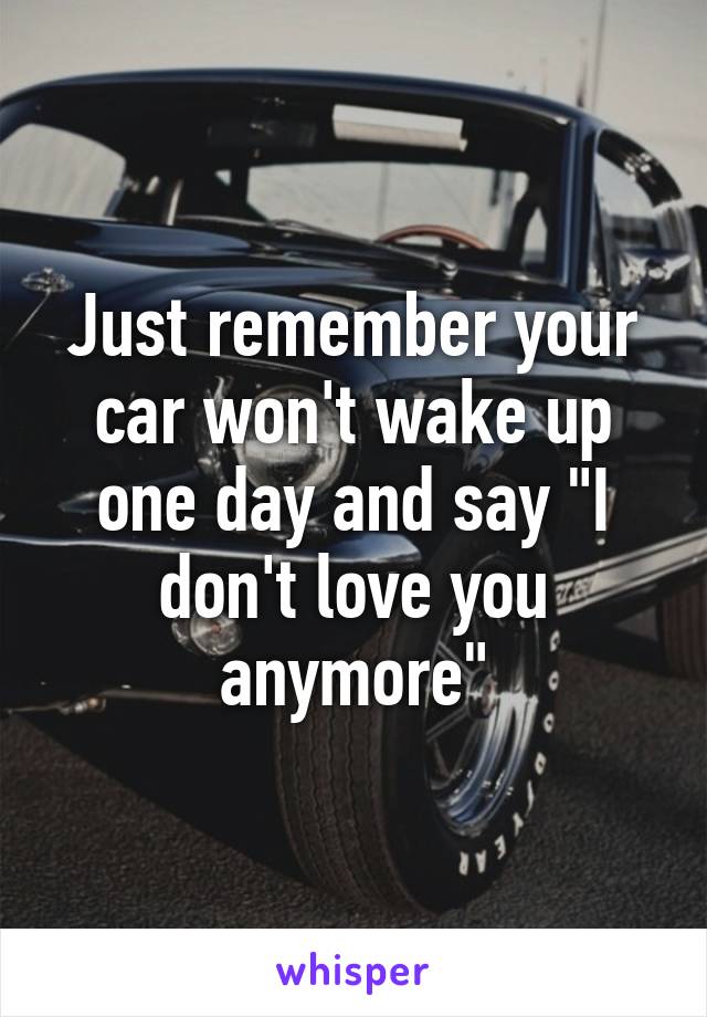 Just remember your car won't wake up one day and say "I don't love you anymore"