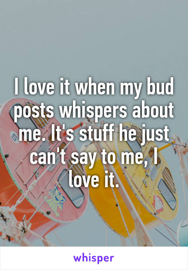 I love it when my bud posts whispers about me. It's stuff he just can't say to me, I love it.