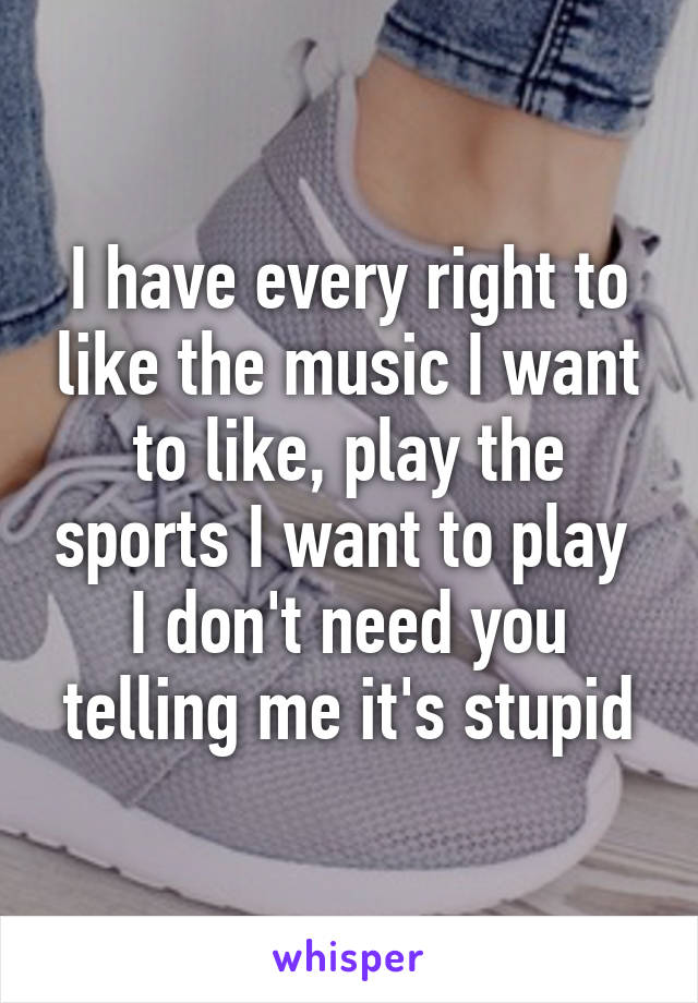 I have every right to like the music I want to like, play the sports I want to play 
I don't need you telling me it's stupid