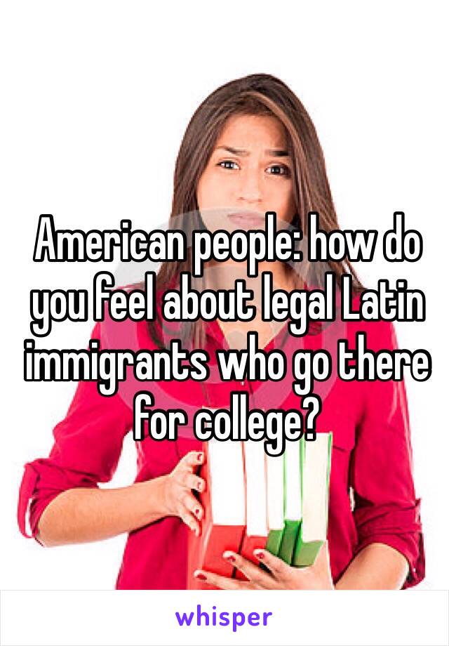 American people: how do you feel about legal Latin immigrants who go there for college?