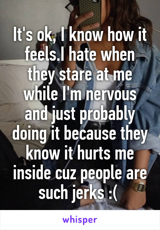 It's ok, I know how it feels.I hate when they stare at me while I'm nervous and just probably doing it because they know it hurts me inside cuz people are such jerks :( 