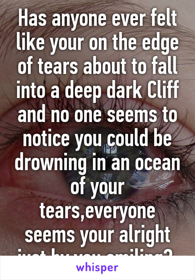 Has anyone ever felt like your on the edge of tears about to fall into a deep dark Cliff and no one seems to notice you could be drowning in an ocean of your tears,everyone seems your alright just by you smiling? 