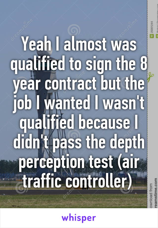 Yeah I almost was qualified to sign the 8 year contract but the job I wanted I wasn't qualified because I didn't pass the depth perception test (air traffic controller) 