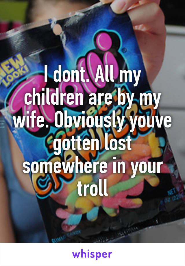 I dont. All my children are by my wife. Obviously youve gotten lost somewhere in your troll