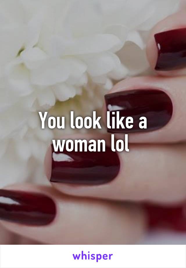 You look like a woman lol 