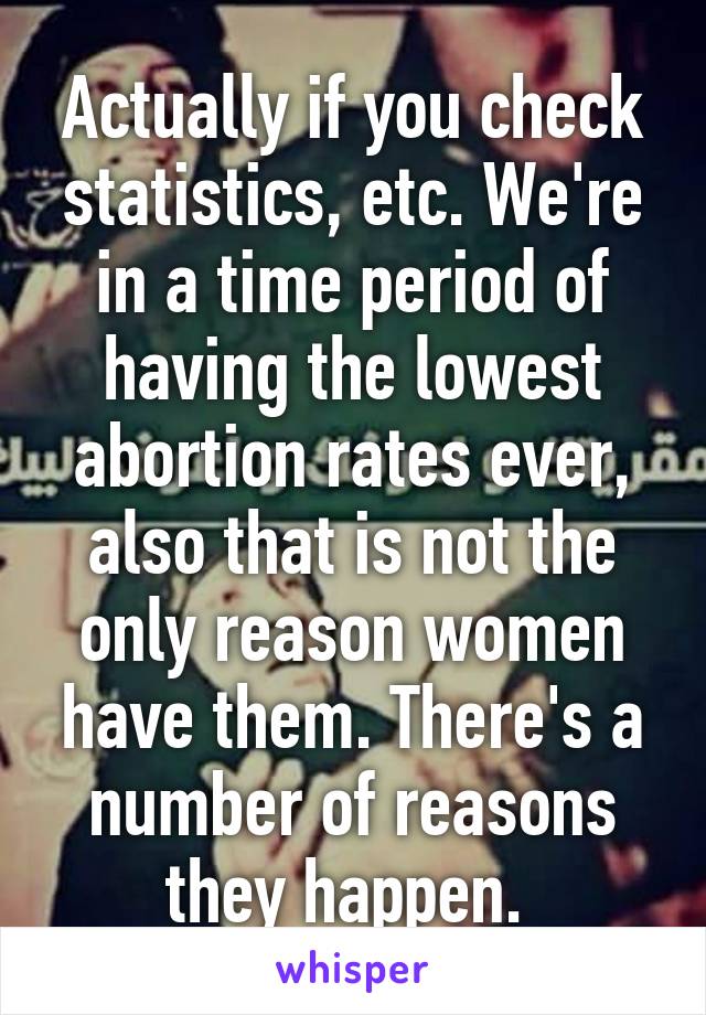 Actually if you check statistics, etc. We're in a time period of having the lowest abortion rates ever, also that is not the only reason women have them. There's a number of reasons they happen. 