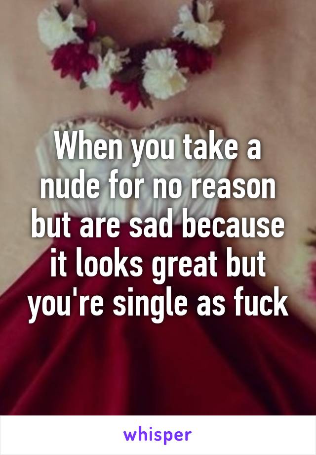 When you take a nude for no reason but are sad because it looks great but you're single as fuck