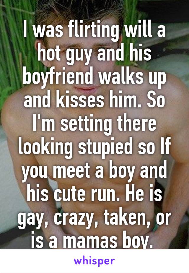 I was flirting will a hot guy and his boyfriend walks up and kisses him. So I'm setting there looking stupied so If you meet a boy and his cute run. He is gay, crazy, taken, or is a mamas boy. 