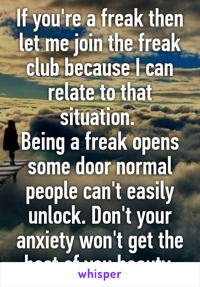 If you're a freak then let me join the freak club because I can relate to that situation. 
Being a freak opens some door normal people can't easily unlock. Don't your anxiety won't get the best of you beauty.