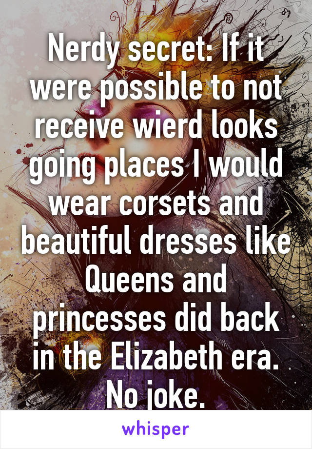 Nerdy secret: If it were possible to not receive wierd looks going places I would wear corsets and beautiful dresses like Queens and princesses did back in the Elizabeth era. No joke.