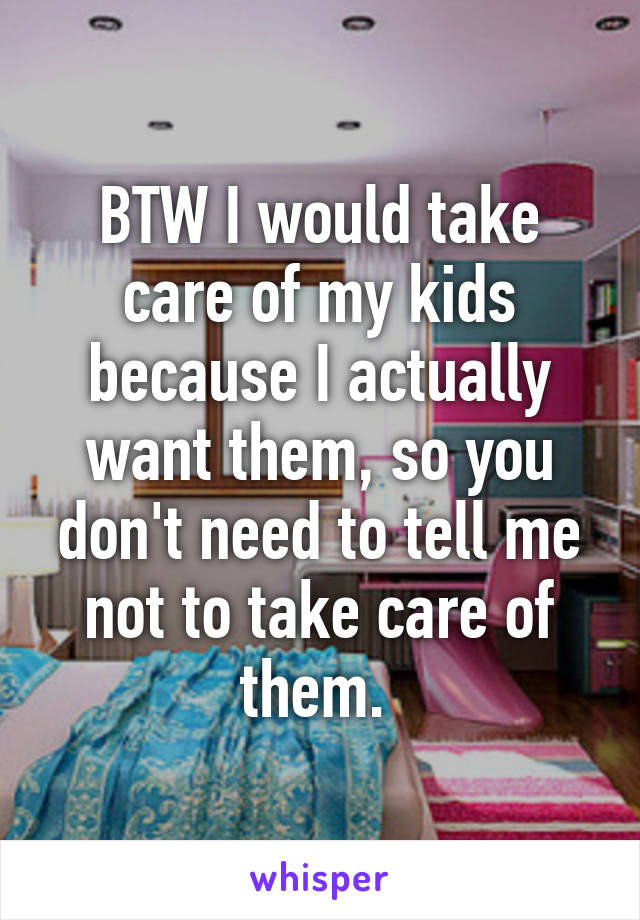 BTW I would take care of my kids because I actually want them, so you don't need to tell me not to take care of them. 