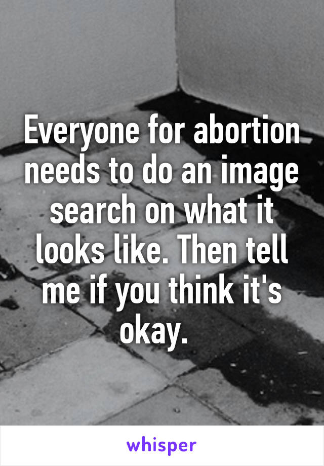 Everyone for abortion needs to do an image search on what it looks like. Then tell me if you think it's okay.  