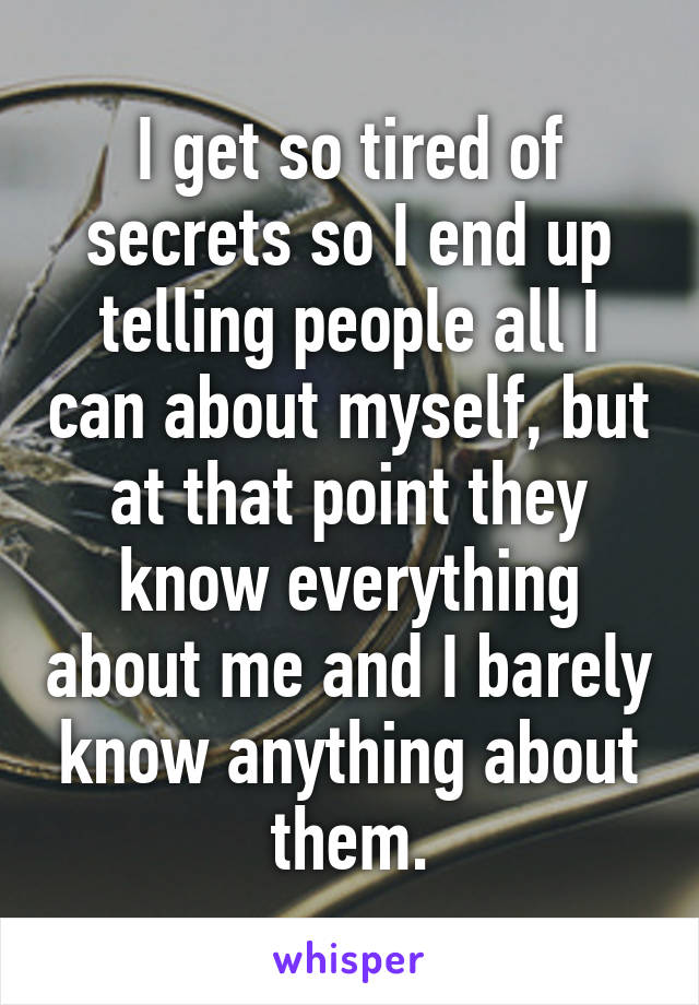 I get so tired of secrets so I end up telling people all I can about myself, but at that point they know everything about me and I barely know anything about them.